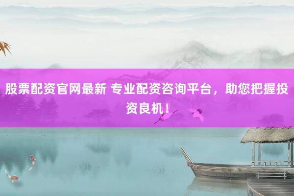 股票配资官网最新 专业配资咨询平台，助您把握投资良机！