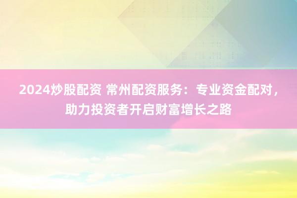 2024炒股配资 常州配资服务：专业资金配对，助力投资者开启财富增长之路
