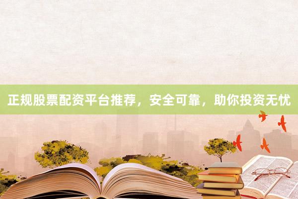 正规股票配资平台推荐，安全可靠，助你投资无忧