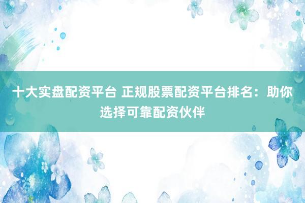 十大实盘配资平台 正规股票配资平台排名：助你选择可靠配资伙伴