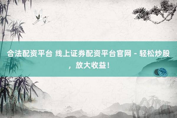 合法配资平台 线上证券配资平台官网 - 轻松炒股，放大收益！