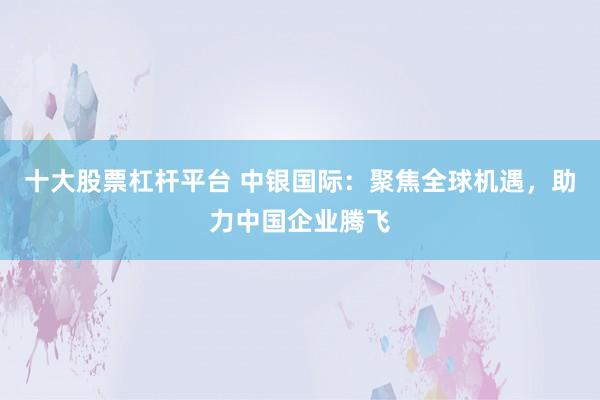 十大股票杠杆平台 中银国际：聚焦全球机遇，助力中国企业腾飞