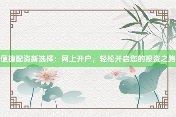 便捷配资新选择：网上开户，轻松开启您的投资之路