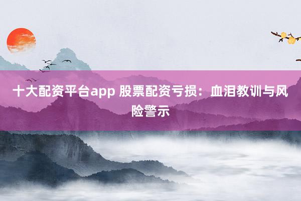 十大配资平台app 股票配资亏损：血泪教训与风险警示