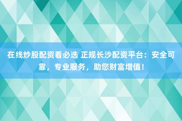 在线炒股配资看必选 正规长沙配资平台：安全可靠，专业服务，助您财富增值！