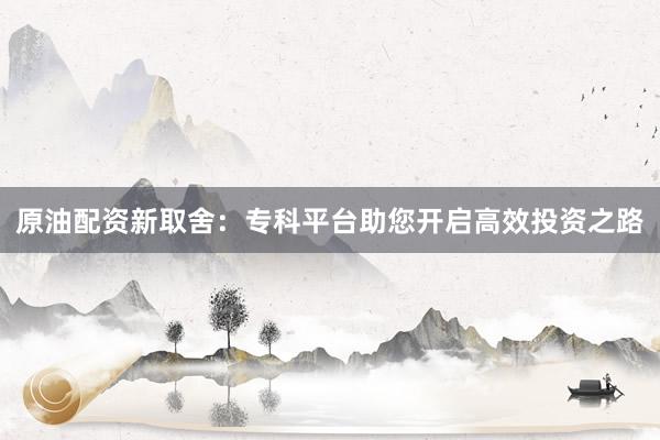 原油配资新取舍：专科平台助您开启高效投资之路
