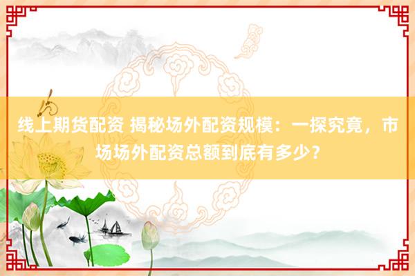 线上期货配资 揭秘场外配资规模：一探究竟，市场场外配资总额到底有多少？