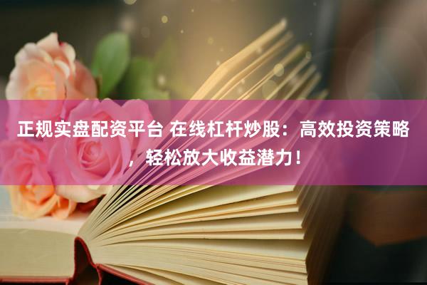 正规实盘配资平台 在线杠杆炒股：高效投资策略，轻松放大收益潜力！