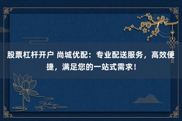股票杠杆开户 尚城优配：专业配送服务，高效便捷，满足您的一站式需求！
