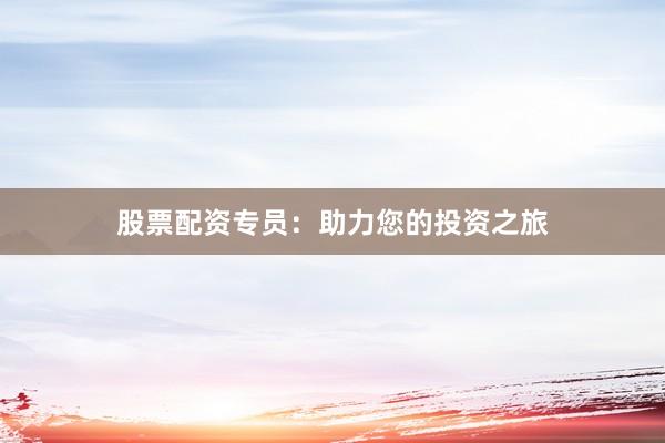 股票配资专员：助力您的投资之旅