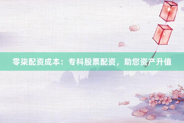 零柒配资成本：专科股票配资，助您资产升值