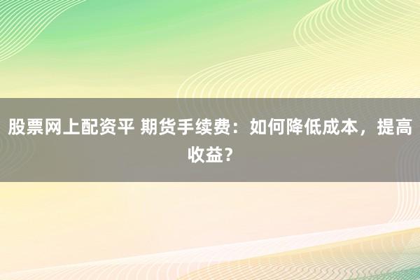 股票网上配资平 期货手续费：如何降低成本，提高收益？