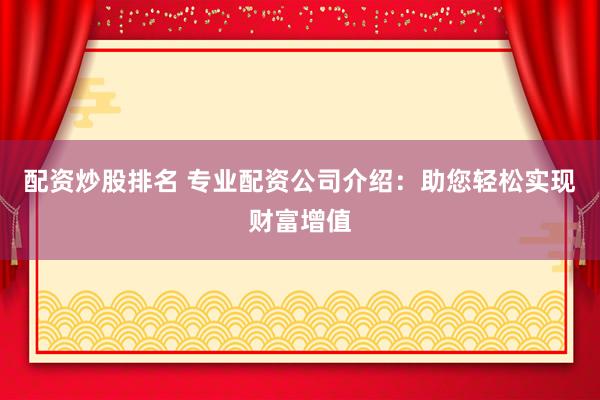 配资炒股排名 专业配资公司介绍：助您轻松实现财富增值