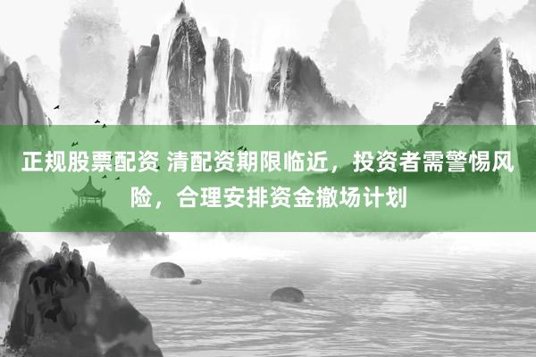 正规股票配资 清配资期限临近，投资者需警惕风险，合理安排资金撤场计划