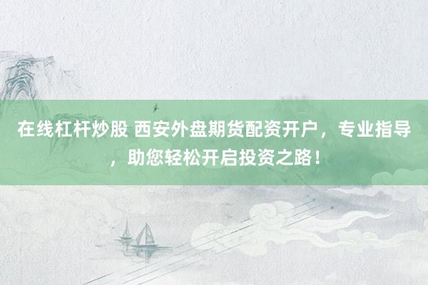 在线杠杆炒股 西安外盘期货配资开户，专业指导，助您轻松开启投资之路！