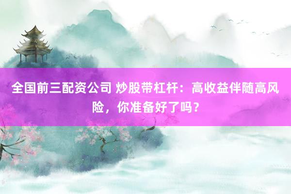 全国前三配资公司 炒股带杠杆：高收益伴随高风险，你准备好了吗？