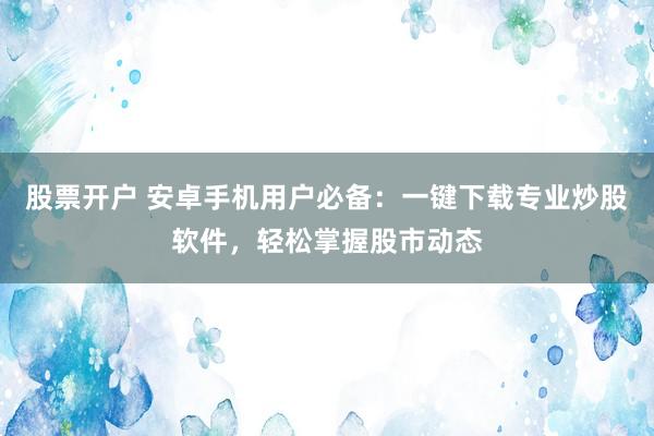 股票开户 安卓手机用户必备：一键下载专业炒股软件，轻松掌握股市动态