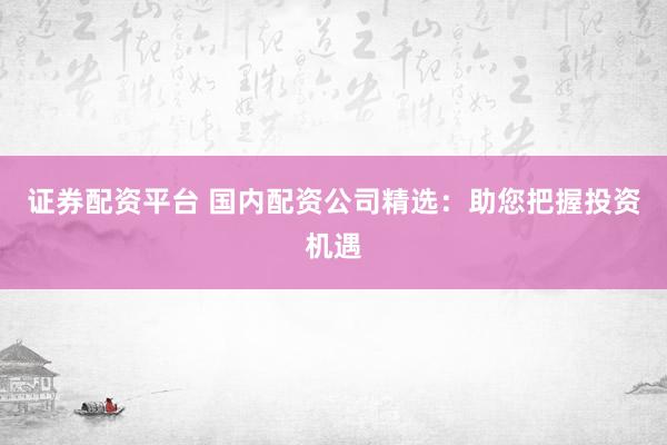 证券配资平台 国内配资公司精选：助您把握投资机遇
