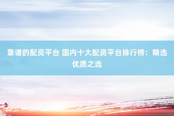 靠谱的配资平台 国内十大配资平台排行榜：精选优质之选