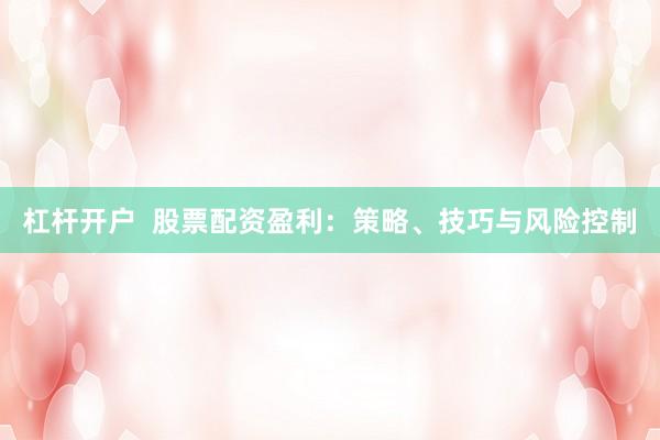 杠杆开户  股票配资盈利：策略、技巧与风险控制