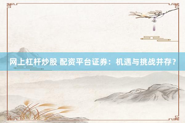 网上杠杆炒股 配资平台证券：机遇与挑战并存？