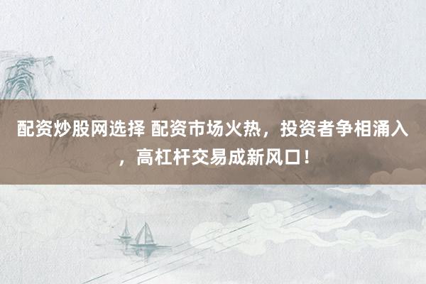配资炒股网选择 配资市场火热，投资者争相涌入，高杠杆交易成新风口！