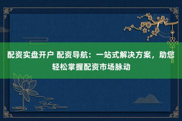 配资实盘开户 配资导航：一站式解决方案，助您轻松掌握配资市场脉动