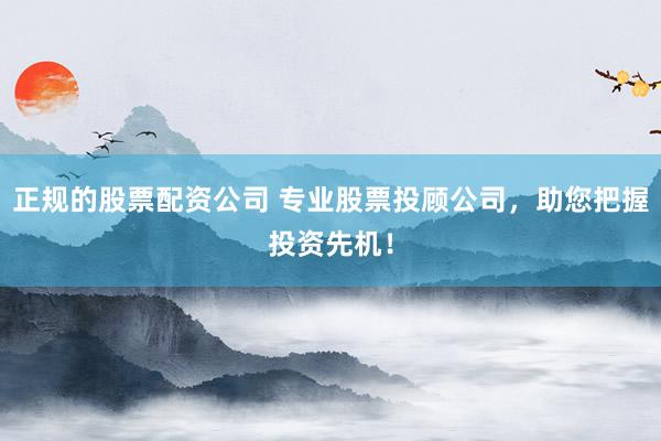 正规的股票配资公司 专业股票投顾公司，助您把握投资先机！
