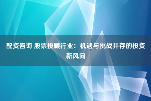 配资咨询 股票投顾行业：机遇与挑战并存的投资新风向