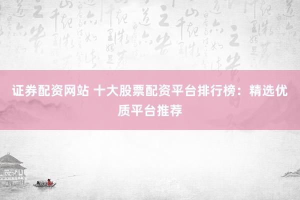证券配资网站 十大股票配资平台排行榜：精选优质平台推荐