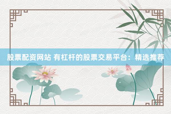 股票配资网站 有杠杆的股票交易平台：精选推荐
