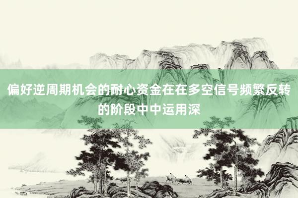 偏好逆周期机会的耐心资金在在多空信号频繁反转的阶段中中运用深