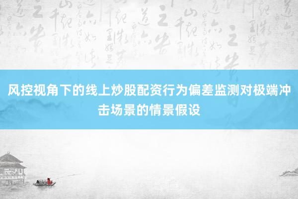 风控视角下的线上炒股配资行为偏差监测对极端冲击场景的情景假设
