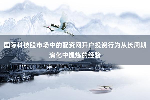 国际科技股市场中的配资网开户投资行为从长周期演化中提炼的经验