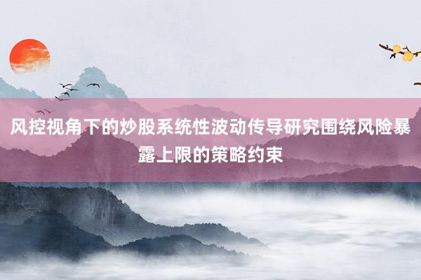 风控视角下的炒股系统性波动传导研究围绕风险暴露上限的策略约束