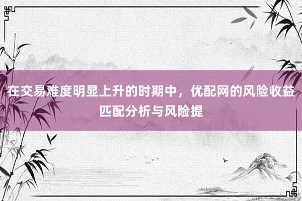 在交易难度明显上升的时期中，优配网的风险收益匹配分析与风险提