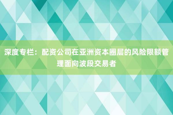 深度专栏：配资公司在亚洲资本圈层的风险限额管理面向波段交易者