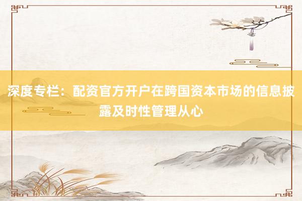 深度专栏：配资官方开户在跨国资本市场的信息披露及时性管理从心