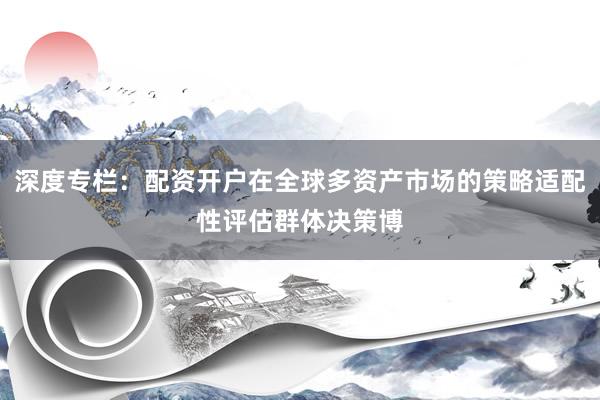 深度专栏：配资开户在全球多资产市场的策略适配性评估群体决策博