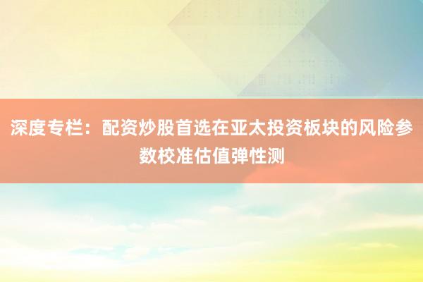 深度专栏：配资炒股首选在亚太投资板块的风险参数校准估值弹性测