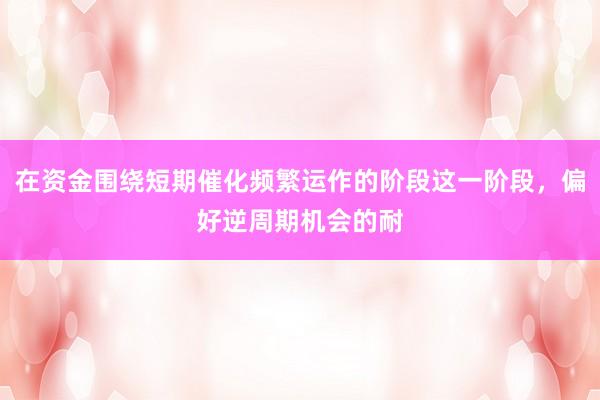 在资金围绕短期催化频繁运作的阶段这一阶段，偏好逆周期机会的耐