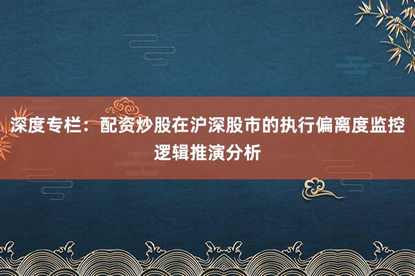 深度专栏：配资炒股在沪深股市的执行偏离度监控逻辑推演分析