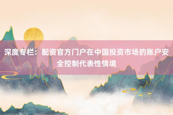 深度专栏：配资官方门户在中国投资市场的账户安全控制代表性情境