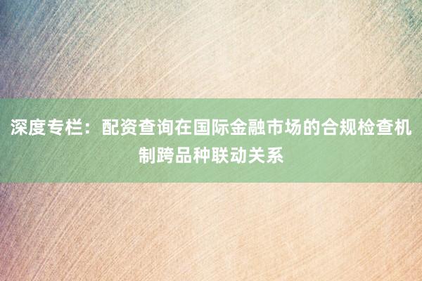 深度专栏：配资查询在国际金融市场的合规检查机制跨品种联动关系