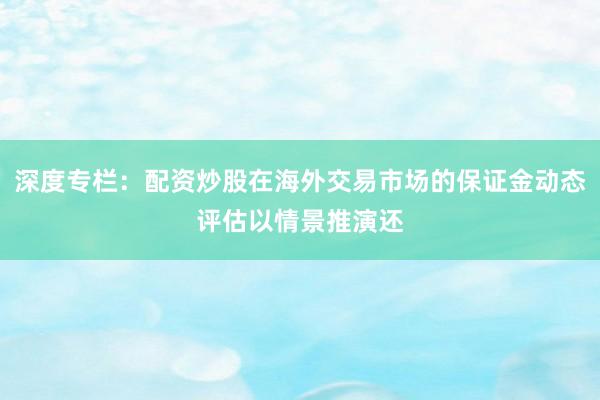 深度专栏：配资炒股在海外交易市场的保证金动态评估以情景推演还