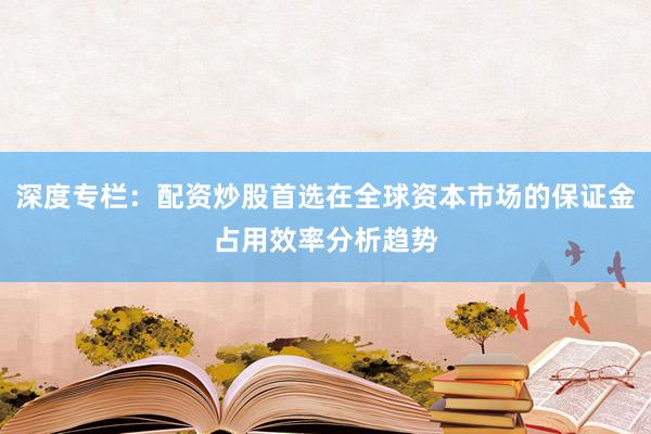 深度专栏：配资炒股首选在全球资本市场的保证金占用效率分析趋势