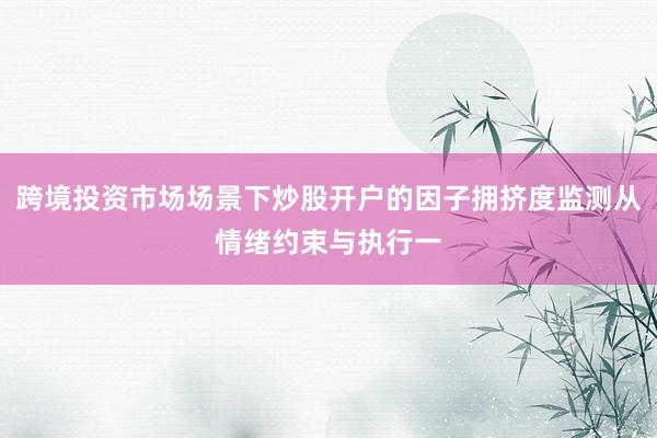 跨境投资市场场景下炒股开户的因子拥挤度监测从情绪约束与执行一