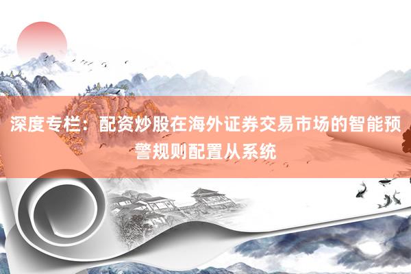 深度专栏：配资炒股在海外证券交易市场的智能预警规则配置从系统