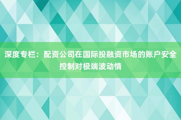 深度专栏：配资公司在国际投融资市场的账户安全控制对极端波动情