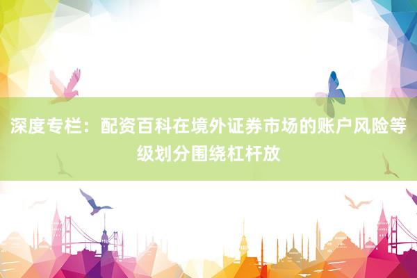 深度专栏：配资百科在境外证券市场的账户风险等级划分围绕杠杆放